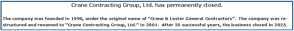 Text Box: Crane Contracting Group, Ltd. has permanently closed.The company was founded in 1990, under the original name of �Crane & Lester General Contractors�.  The company was restructured and renamed to �Crane Contracting Group, Ltd.� in 2001.  After 35 successful years, the business closed in 2025.